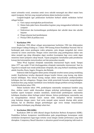 materi aritmatika sosial, sementara untuk siswa sekolah menengah atas diberi materi baru
seperti komputer. Hal lain yang menjadi perhatian dalam kurikulum tersebut.
Langkah-langkah agar pelaksanaan kurikulum berhasil adalah melakukan hal-hal
sebagai berikut;
a Guru supaya meningkatkan profesinalisme
b Dalam buku paket harus dimasukkan kegiatan yang menggunakan kalkulator dan
computer
c Sinkronisasi dan kesinambungan pembelajaran dari sekolah dasar dan sekolah
lanjutan
d Pengevaluasian hasil pembelajaran
e Prinsip CBSA di pelihara terus
7 Kurikulum 1994
Kurikulum 1994 dibuat sebagai penyempurnaan kurikulum 1984 dan dilaksanakan
sesuai dengan Undang-Undang no. 2 tahun 1989 tentang Sistem Pendidikan Nasional. Hal ini
berdampak pada sistem pembagian waktu pelajaran, yaitu dengan mengubah dari sistem
semester ke sistem caturwulan. Dengan sistem caturwulan yang pembagiannya dalam satu
tahun menjadi tiga tahap diharapkan dapat memberi kesempatan bagi siswa untuk dapat
menerima materi pelajaran cukup banyak. Tujuan pengajaran menekankan pada pemahaman
konsep dan keterampilan menyelesaikan soal dan pemecahan masalah.
Tahun 90-an kegiatan olimpiade matematika internasional begitu marak. Sampai
tahun 1977 saja sudah 19 kali diselenggarakan olimpiade matematika internasional. Saat itu
Yugoslavia menjadi tuan rumah pelaksanaan olimpiade, dan yang berhasil mendulang medali
adalah Amerika, Rusia, Inggris, Hongaria, dan Belanda.
Indonesia tidak ketinggalan dalam pentas olimpiade tersebut namun jarang mendulang
medali. Keprihatinan tersebut diperparah dengan kondisi lulusan yang kurang siap dalam
kancah kehidupan. Para lulusan kurang mampu dalam menyelesaikan problem-problem
kehidupan dan lain sebagainya. Dengan dasar inilah pemerintah berusaha mengembangkan
kurikulum baru yang mampu membekali siswa berkaitan dengan problem-solving kehidupan.
Lahirlah kurikulum tahun 1994.
Dalam kurikulm tahun 1994, pembelajaran matematika mempunyai karakter yang
khas, struktur materi sudah disesuaikan dengan psikologi perkembangan anak, materi
keahlian seperti komputer semakin mendalam, model-model pembelajaran matematika
kehidupan disajikan dalam berbagai pokok bahasan. Intinya pembelajaran matematika saat
itu mengedepankan tekstual materi namun tidak melupakan hal-hal kontekstual
yang berkaitan dengan materi. Soal cerita menjadi sajian menarik disetiap akhir pokok
bahasan, hal ini diberikan dengan pertimbangan agar siswa mampu menyelesaikan
permasalahan kehidupan yang dihadapi sehari-hari.
8 Kurikulum 2004 (KBK)
Kurikukum 2004 ini lebih dikenal dengan Kurikulum Berbasis Kompetensi (KBK).
Pendidikan berbasis kompetensi menitikberatkan pada pengembangan kemampuan untuk
melakukan (kompetensi) tugas-tugas tertentu sesuai dengan standar performance yang telah
ditetapkan. Competency Based Education is education geared toward preparing indivisuals to
 