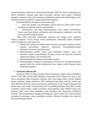 perform identified competencies (Scharg dalam Hamalik, 2000: 89). Hal ini mengandung arti
bahwa pendidikan mengacu pada upaya penyiapan individu yang mampu melakukan
perangkat kompetensi yang telah ditentukan. Implikasinya adalah perlu dikembangkan suatu
kurikulum berbasis kompetensi sebagai pedoman pembelajaran.
Kurikulum Berbasis Kompetensi berorientasi pada:
1 Hasil dan dampak yang diharapkan muncul pada diri peserta didik melalui
serangkaian pengalaman belajar yang bermakna.
2 Keberagaman yang dapat dimanifestasikan sesuai dengan kebutuhannya.
Tujuan yang ingin dicapai menekankan pada ketercapaian kompetensi siswa baik
secara individual maupun klasikal.
Tahun 2004 pemerintah melaunching kurikulum baru dengan nama kurikulum
berbasis kompetesi. Secara khusus model pembelajaran matematika dalam kurikulum
tersebut mempunyai tujuan antara lain;
a Melatih cara berfikir dan bernalar dalam menarik kesimpulan, misalnya melalui
kegiatan penyelidikan, eksplorasi, eksperimen, menunjukkankesamaan,
perbedaan, konsistensi dan inkonsistensi
b Mengembangkan aktifitas kreatif yang melibatkan imajinasi, intuisi, dan
penemuan dengan mengembangkan divergen, orisinil, rasa ingin tahu, membuat
prediksi dan dugaan, serta mencoba-coba.
c Mengembangkan kemampuan memecahkan masalah
d Mengembangkan kemapuan menyampaikan informasi atau mengkomunikasikan
gagasan antara lain melalui pembicaraan lisan, catatan, grafik, diagram, dalam
menjelaskan gagasan.
9 Kurikulum 2006 (KTSP)
Kurikulum 2006 ini dikenal dengan sebutan Kurikulum Tingkat Satuan Pendidikan
(KTSP). Awal 2006 ujicoba KBK dihentikan, muncullah KTSP. Tinjauan dari segi isi dan
proses pencapaian target kompetensi pelajaran oleh siswa hingga teknis evaluasi tidaklah
banyak perbedaan dengan Kurikulum 2004. Perbedaan yang paling menonjol adalah guru
lebih diberikan kebebasan untuk merencanakan pembelajaran sesuai dengan lingkungan dan
kondisi siswa serta kondisi sekolah berada. Hal ini disebabkan karangka dasar (KD), standar
kompetensi lulusan (SKL), standar kompetensi dan kompetensi dasar (SKKD) setiap mata
pelajaran untuk setiap satuan pendidikan telah ditetapkan oleh Departemen Pendidikan
Nasional. Jadi pengambangan perangkat pembelajaran, seperti silabus dan sistem penilaian
merupakan kewenangan satuan pendidikan (sekolah) dibawah koordinasi dan supervisi
pemerintah Kabupaten/Kota.
 