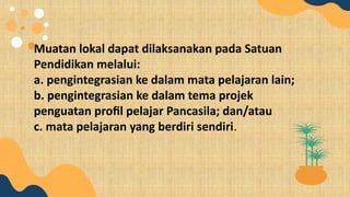 Muatan lokal dapat dilaksanakan pada Satuan
Pendidikan melalui:
a. pengintegrasian ke dalam mata pelajaran lain;
b. pengintegrasian ke dalam tema projek
penguatan profil pelajar Pancasila; dan/atau
c. mata pelajaran yang berdiri sendiri.
 