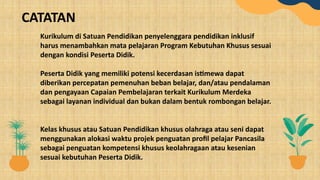 Kurikulum di Satuan Pendidikan penyelenggara pendidikan inklusif
harus menambahkan mata pelajaran Program Kebutuhan Khusus sesuai
dengan kondisi Peserta Didik.
Peserta Didik yang memiliki potensi kecerdasan istimewa dapat
diberikan percepatan pemenuhan beban belajar, dan/atau pendalaman
dan pengayaan Capaian Pembelajaran terkait Kurikulum Merdeka
sebagai layanan individual dan bukan dalam bentuk rombongan belajar.
Kelas khusus atau Satuan Pendidikan khusus olahraga atau seni dapat
menggunakan alokasi waktu projek penguatan profil pelajar Pancasila
sebagai penguatan kompetensi khusus keolahragaan atau kesenian
sesuai kebutuhan Peserta Didik.
CATATAN
 