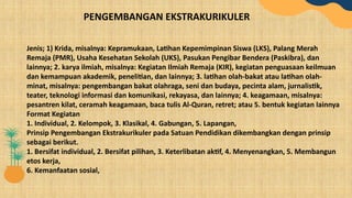 Jenis; 1) Krida, misalnya: Kepramukaan, Latihan Kepemimpinan Siswa (LKS), Palang Merah
Remaja (PMR), Usaha Kesehatan Sekolah (UKS), Pasukan Pengibar Bendera (Paskibra), dan
lainnya; 2. karya ilmiah, misalnya: Kegiatan Ilmiah Remaja (KIR), kegiatan penguasaan keilmuan
dan kemampuan akademik, penelitian, dan lainnya; 3. latihan olah-bakat atau latihan olah-
minat, misalnya: pengembangan bakat olahraga, seni dan budaya, pecinta alam, jurnalistik,
teater, teknologi informasi dan komunikasi, rekayasa, dan lainnya; 4. keagamaan, misalnya:
pesantren kilat, ceramah keagamaan, baca tulis Al-Quran, retret; atau 5. bentuk kegiatan lainnya
Format Kegiatan
1. Individual, 2. Kelompok, 3. Klasikal, 4. Gabungan, 5. Lapangan,
Prinsip Pengembangan Ekstrakurikuler pada Satuan Pendidikan dikembangkan dengan prinsip
sebagai berikut.
1. Bersifat individual, 2. Bersifat pilihan, 3. Keterlibatan aktif, 4. Menyenangkan, 5. Membangun
etos kerja,
6. Kemanfaatan sosial,
PENGEMBANGAN EKSTRAKURIKULER
 