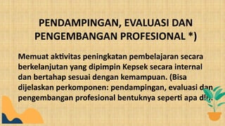 Memuat aktivitas peningkatan pembelajaran secara
berkelanjutan yang dipimpin Kepsek secara internal
dan bertahap sesuai dengan kemampuan. (Bisa
dijelaskan perkomponen: pendampingan, evaluasi dan
pengembangan profesional bentuknya seperti apa dll).
PENDAMPINGAN, EVALUASI DAN
PENGEMBANGAN PROFESIONAL *)
 
