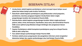 BEBERAPA ISTILAH
 Intrakurikuler adalah kegiatan pembelajaran untuk mencapai tujuan belajar sesuai
jadwal dan beban belajar pada struktur Kurikulum.
 Kokurikuler adalah kegiatan pembelajaran yang dilaksanakan untuk penguatan,
pendalaman, dan/atau pengayaan kegiatan Intrakurikuler dalam rangka
pengembangan karakter dan kompetensi Peserta Didik.
 Ekstrakurikuler adalah kegiatan pengembangan karakter dalam rangka perluasan
potensi, bakat, minat, kemampuan, kepribadian, kerja sama, dan kemandirian Peserta
Didik secara optimal yang dilakukan dengan bimbingan dan pengawasan Satuan
Pendidikan.
 Capaian Pembelajaran adalah kompetensi pembelajaran yang harus dicapai Peserta
Didik di akhir setiap fase.
 Fase adalah tahapan perkembangan belajar Peserta Didik.
 Penilaian adalah proses pengumpulan dan pengolahan informasi untuk mengetahui
kebutuhan belajar dan capaian perkembangan atau hasil belajar Peserta Didik.
 