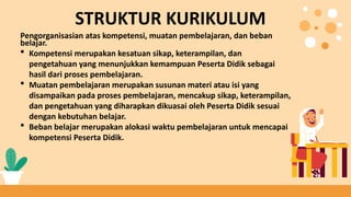 Pengorganisasian atas kompetensi, muatan pembelajaran, dan beban
belajar.
 Kompetensi merupakan kesatuan sikap, keterampilan, dan
pengetahuan yang menunjukkan kemampuan Peserta Didik sebagai
hasil dari proses pembelajaran.
 Muatan pembelajaran merupakan susunan materi atau isi yang
disampaikan pada proses pembelajaran, mencakup sikap, keterampilan,
dan pengetahuan yang diharapkan dikuasai oleh Peserta Didik sesuai
dengan kebutuhan belajar.
 Beban belajar merupakan alokasi waktu pembelajaran untuk mencapai
kompetensi Peserta Didik.
STRUKTUR KURIKULUM
 