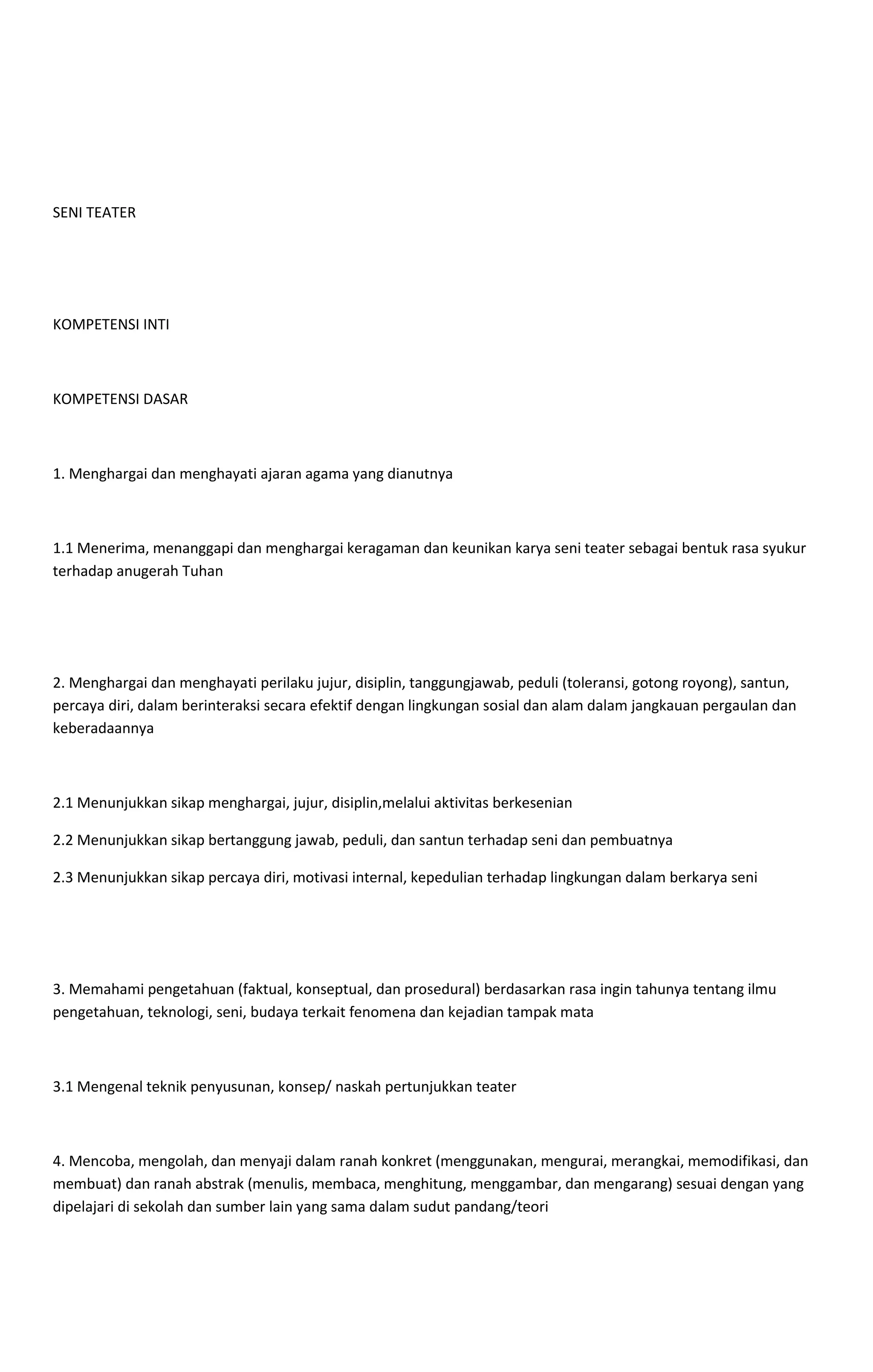 SENI TEATER
KOMPETENSI INTI
KOMPETENSI DASAR
1. Menghargai dan menghayati ajaran agama yang dianutnya
1.1 Menerima, menanggapi dan menghargai keragaman dan keunikan karya seni teater sebagai bentuk rasa syukur
terhadap anugerah Tuhan
2. Menghargai dan menghayati perilaku jujur, disiplin, tanggungjawab, peduli (toleransi, gotong royong), santun,
percaya diri, dalam berinteraksi secara efektif dengan lingkungan sosial dan alam dalam jangkauan pergaulan dan
keberadaannya
2.1 Menunjukkan sikap menghargai, jujur, disiplin,melalui aktivitas berkesenian
2.2 Menunjukkan sikap bertanggung jawab, peduli, dan santun terhadap seni dan pembuatnya
2.3 Menunjukkan sikap percaya diri, motivasi internal, kepedulian terhadap lingkungan dalam berkarya seni
3. Memahami pengetahuan (faktual, konseptual, dan prosedural) berdasarkan rasa ingin tahunya tentang ilmu
pengetahuan, teknologi, seni, budaya terkait fenomena dan kejadian tampak mata
3.1 Mengenal teknik penyusunan, konsep/ naskah pertunjukkan teater
4. Mencoba, mengolah, dan menyaji dalam ranah konkret (menggunakan, mengurai, merangkai, memodifikasi, dan
membuat) dan ranah abstrak (menulis, membaca, menghitung, menggambar, dan mengarang) sesuai dengan yang
dipelajari di sekolah dan sumber lain yang sama dalam sudut pandang/teori
 