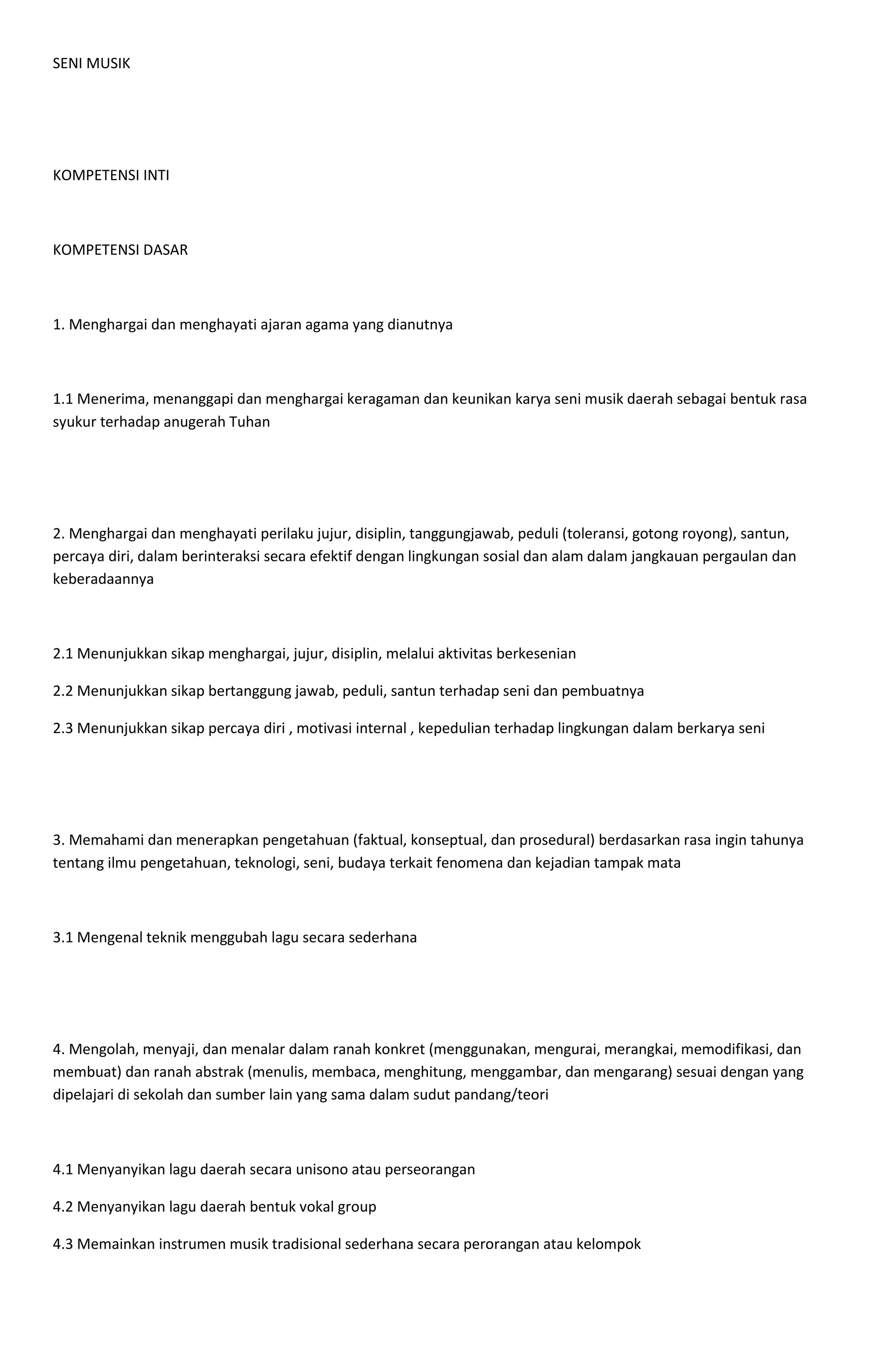 SENI MUSIK
KOMPETENSI INTI
KOMPETENSI DASAR
1. Menghargai dan menghayati ajaran agama yang dianutnya
1.1 Menerima, menanggapi dan menghargai keragaman dan keunikan karya seni musik daerah sebagai bentuk rasa
syukur terhadap anugerah Tuhan
2. Menghargai dan menghayati perilaku jujur, disiplin, tanggungjawab, peduli (toleransi, gotong royong), santun,
percaya diri, dalam berinteraksi secara efektif dengan lingkungan sosial dan alam dalam jangkauan pergaulan dan
keberadaannya
2.1 Menunjukkan sikap menghargai, jujur, disiplin, melalui aktivitas berkesenian
2.2 Menunjukkan sikap bertanggung jawab, peduli, santun terhadap seni dan pembuatnya
2.3 Menunjukkan sikap percaya diri , motivasi internal , kepedulian terhadap lingkungan dalam berkarya seni
3. Memahami dan menerapkan pengetahuan (faktual, konseptual, dan prosedural) berdasarkan rasa ingin tahunya
tentang ilmu pengetahuan, teknologi, seni, budaya terkait fenomena dan kejadian tampak mata
3.1 Mengenal teknik menggubah lagu secara sederhana
4. Mengolah, menyaji, dan menalar dalam ranah konkret (menggunakan, mengurai, merangkai, memodifikasi, dan
membuat) dan ranah abstrak (menulis, membaca, menghitung, menggambar, dan mengarang) sesuai dengan yang
dipelajari di sekolah dan sumber lain yang sama dalam sudut pandang/teori
4.1 Menyanyikan lagu daerah secara unisono atau perseorangan
4.2 Menyanyikan lagu daerah bentuk vokal group
4.3 Memainkan instrumen musik tradisional sederhana secara perorangan atau kelompok
 