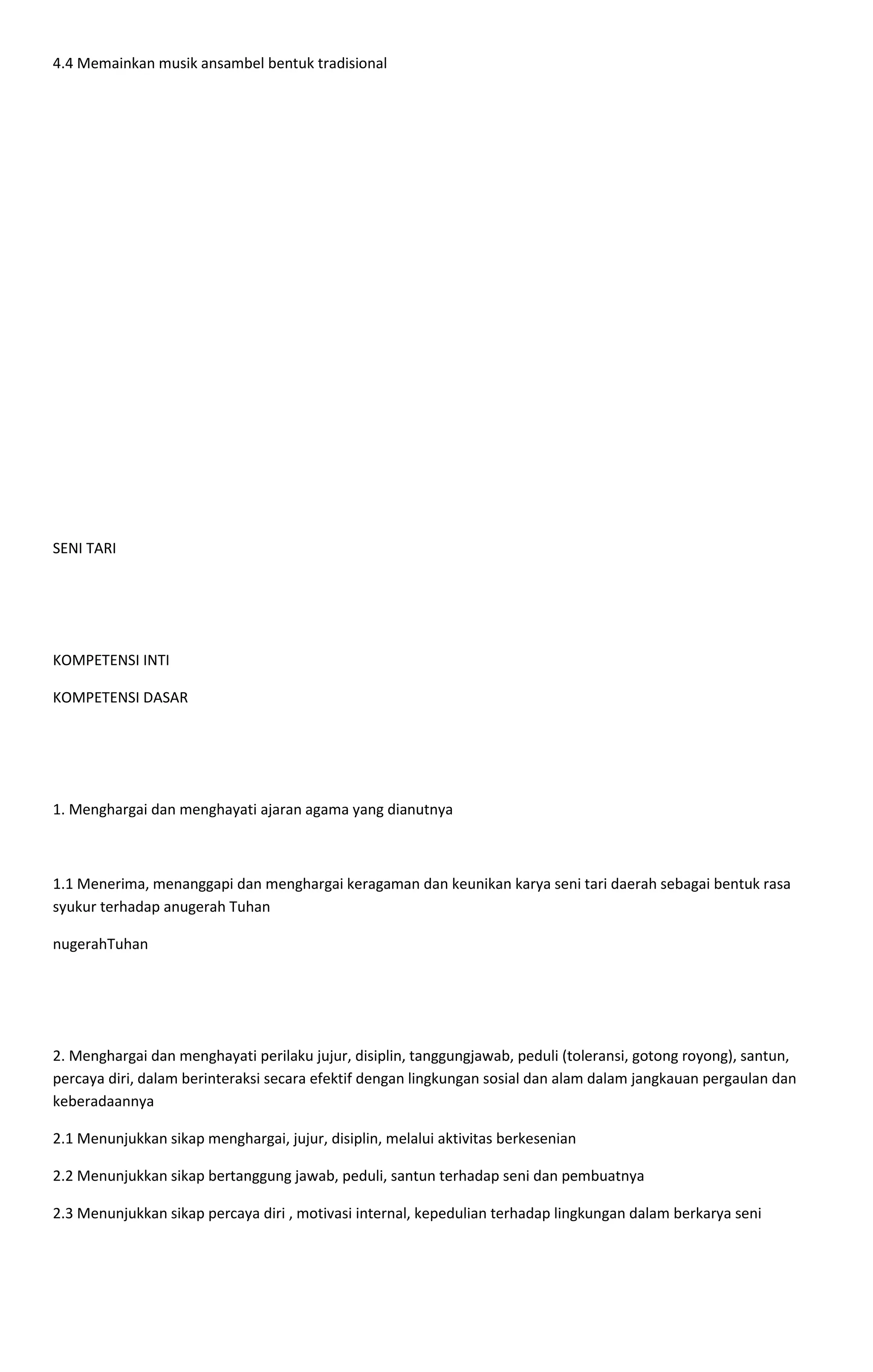4.4 Memainkan musik ansambel bentuk tradisional
SENI TARI
KOMPETENSI INTI
KOMPETENSI DASAR
1. Menghargai dan menghayati ajaran agama yang dianutnya
1.1 Menerima, menanggapi dan menghargai keragaman dan keunikan karya seni tari daerah sebagai bentuk rasa
syukur terhadap anugerah Tuhan
nugerahTuhan
2. Menghargai dan menghayati perilaku jujur, disiplin, tanggungjawab, peduli (toleransi, gotong royong), santun,
percaya diri, dalam berinteraksi secara efektif dengan lingkungan sosial dan alam dalam jangkauan pergaulan dan
keberadaannya
2.1 Menunjukkan sikap menghargai, jujur, disiplin, melalui aktivitas berkesenian
2.2 Menunjukkan sikap bertanggung jawab, peduli, santun terhadap seni dan pembuatnya
2.3 Menunjukkan sikap percaya diri , motivasi internal, kepedulian terhadap lingkungan dalam berkarya seni
 
