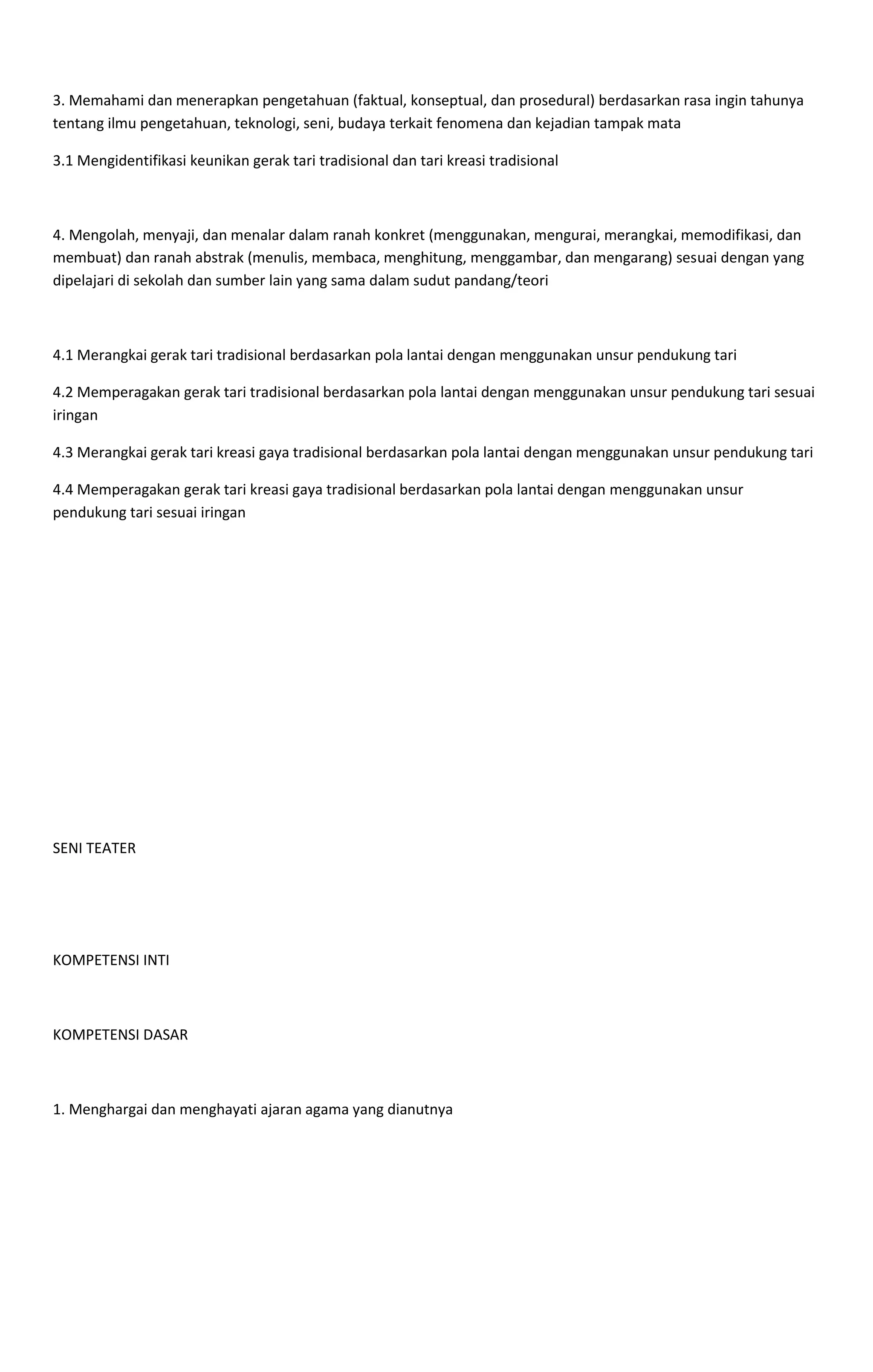 3. Memahami dan menerapkan pengetahuan (faktual, konseptual, dan prosedural) berdasarkan rasa ingin tahunya
tentang ilmu pengetahuan, teknologi, seni, budaya terkait fenomena dan kejadian tampak mata
3.1 Mengidentifikasi keunikan gerak tari tradisional dan tari kreasi tradisional
4. Mengolah, menyaji, dan menalar dalam ranah konkret (menggunakan, mengurai, merangkai, memodifikasi, dan
membuat) dan ranah abstrak (menulis, membaca, menghitung, menggambar, dan mengarang) sesuai dengan yang
dipelajari di sekolah dan sumber lain yang sama dalam sudut pandang/teori
4.1 Merangkai gerak tari tradisional berdasarkan pola lantai dengan menggunakan unsur pendukung tari
4.2 Memperagakan gerak tari tradisional berdasarkan pola lantai dengan menggunakan unsur pendukung tari sesuai
iringan
4.3 Merangkai gerak tari kreasi gaya tradisional berdasarkan pola lantai dengan menggunakan unsur pendukung tari
4.4 Memperagakan gerak tari kreasi gaya tradisional berdasarkan pola lantai dengan menggunakan unsur
pendukung tari sesuai iringan
SENI TEATER
KOMPETENSI INTI
KOMPETENSI DASAR
1. Menghargai dan menghayati ajaran agama yang dianutnya
 