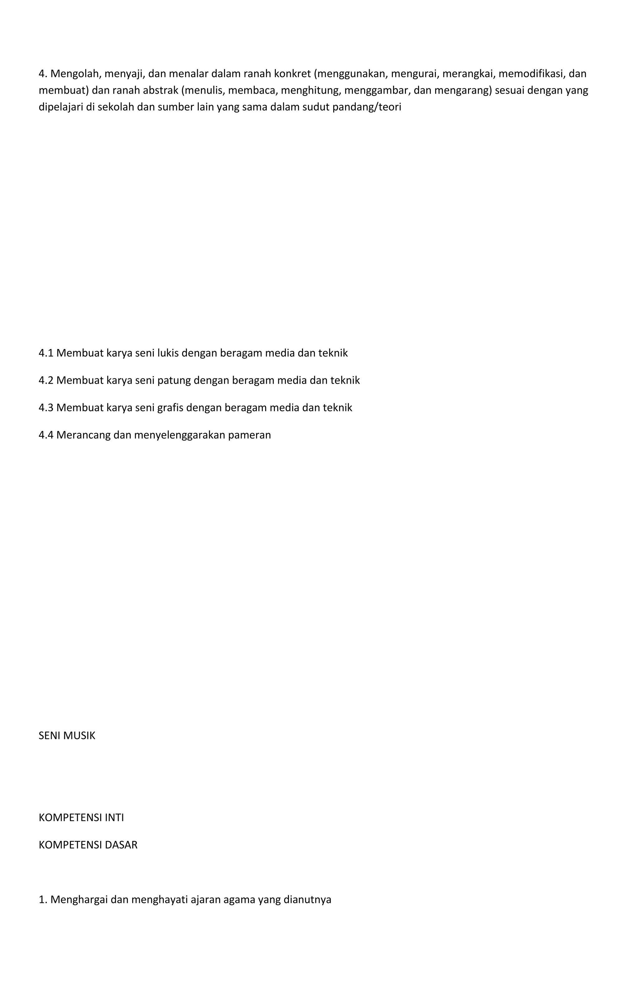 4. Mengolah, menyaji, dan menalar dalam ranah konkret (menggunakan, mengurai, merangkai, memodifikasi, dan
membuat) dan ranah abstrak (menulis, membaca, menghitung, menggambar, dan mengarang) sesuai dengan yang
dipelajari di sekolah dan sumber lain yang sama dalam sudut pandang/teori
4.1 Membuat karya seni lukis dengan beragam media dan teknik
4.2 Membuat karya seni patung dengan beragam media dan teknik
4.3 Membuat karya seni grafis dengan beragam media dan teknik
4.4 Merancang dan menyelenggarakan pameran
SENI MUSIK
KOMPETENSI INTI
KOMPETENSI DASAR
1. Menghargai dan menghayati ajaran agama yang dianutnya
 
