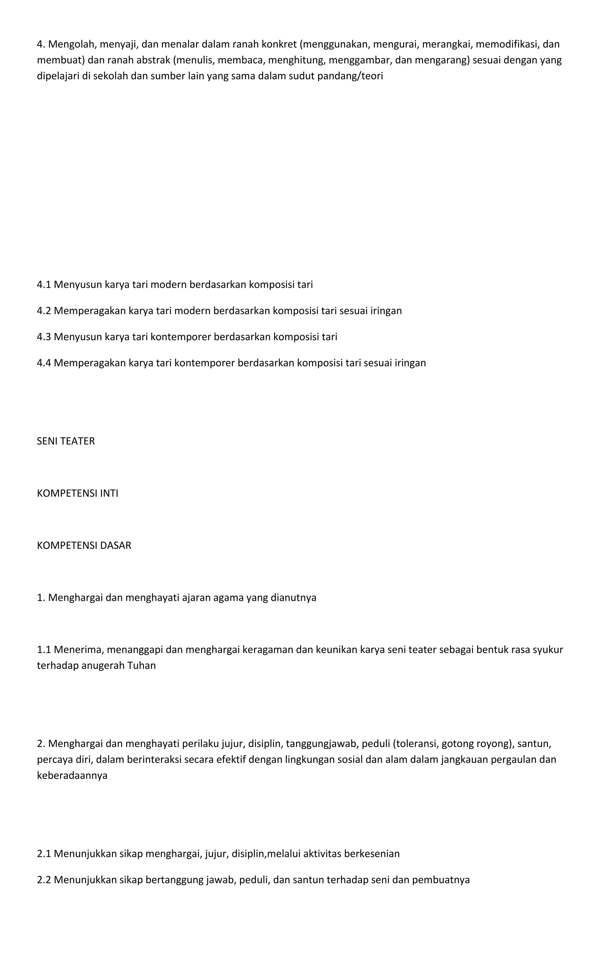 4. Mengolah, menyaji, dan menalar dalam ranah konkret (menggunakan, mengurai, merangkai, memodifikasi, dan
membuat) dan ranah abstrak (menulis, membaca, menghitung, menggambar, dan mengarang) sesuai dengan yang
dipelajari di sekolah dan sumber lain yang sama dalam sudut pandang/teori
4.1 Menyusun karya tari modern berdasarkan komposisi tari
4.2 Memperagakan karya tari modern berdasarkan komposisi tari sesuai iringan
4.3 Menyusun karya tari kontemporer berdasarkan komposisi tari
4.4 Memperagakan karya tari kontemporer berdasarkan komposisi tari sesuai iringan
SENI TEATER
KOMPETENSI INTI
KOMPETENSI DASAR
1. Menghargai dan menghayati ajaran agama yang dianutnya
1.1 Menerima, menanggapi dan menghargai keragaman dan keunikan karya seni teater sebagai bentuk rasa syukur
terhadap anugerah Tuhan
2. Menghargai dan menghayati perilaku jujur, disiplin, tanggungjawab, peduli (toleransi, gotong royong), santun,
percaya diri, dalam berinteraksi secara efektif dengan lingkungan sosial dan alam dalam jangkauan pergaulan dan
keberadaannya
2.1 Menunjukkan sikap menghargai, jujur, disiplin,melalui aktivitas berkesenian
2.2 Menunjukkan sikap bertanggung jawab, peduli, dan santun terhadap seni dan pembuatnya
 