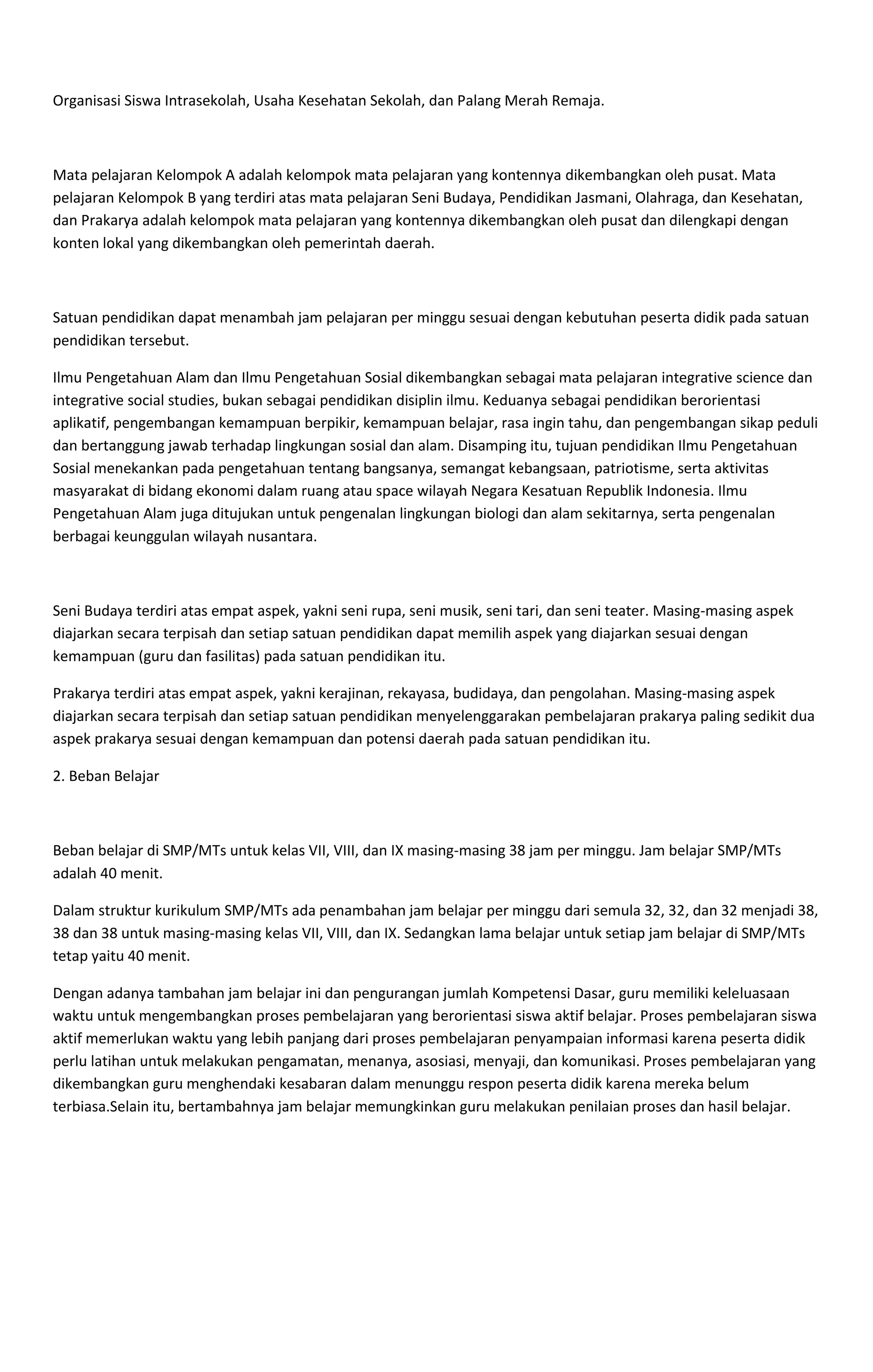 Organisasi Siswa Intrasekolah, Usaha Kesehatan Sekolah, dan Palang Merah Remaja.
Mata pelajaran Kelompok A adalah kelompok mata pelajaran yang kontennya dikembangkan oleh pusat. Mata
pelajaran Kelompok B yang terdiri atas mata pelajaran Seni Budaya, Pendidikan Jasmani, Olahraga, dan Kesehatan,
dan Prakarya adalah kelompok mata pelajaran yang kontennya dikembangkan oleh pusat dan dilengkapi dengan
konten lokal yang dikembangkan oleh pemerintah daerah.
Satuan pendidikan dapat menambah jam pelajaran per minggu sesuai dengan kebutuhan peserta didik pada satuan
pendidikan tersebut.
Ilmu Pengetahuan Alam dan Ilmu Pengetahuan Sosial dikembangkan sebagai mata pelajaran integrative science dan
integrative social studies, bukan sebagai pendidikan disiplin ilmu. Keduanya sebagai pendidikan berorientasi
aplikatif, pengembangan kemampuan berpikir, kemampuan belajar, rasa ingin tahu, dan pengembangan sikap peduli
dan bertanggung jawab terhadap lingkungan sosial dan alam. Disamping itu, tujuan pendidikan Ilmu Pengetahuan
Sosial menekankan pada pengetahuan tentang bangsanya, semangat kebangsaan, patriotisme, serta aktivitas
masyarakat di bidang ekonomi dalam ruang atau space wilayah Negara Kesatuan Republik Indonesia. Ilmu
Pengetahuan Alam juga ditujukan untuk pengenalan lingkungan biologi dan alam sekitarnya, serta pengenalan
berbagai keunggulan wilayah nusantara.
Seni Budaya terdiri atas empat aspek, yakni seni rupa, seni musik, seni tari, dan seni teater. Masing-masing aspek
diajarkan secara terpisah dan setiap satuan pendidikan dapat memilih aspek yang diajarkan sesuai dengan
kemampuan (guru dan fasilitas) pada satuan pendidikan itu.
Prakarya terdiri atas empat aspek, yakni kerajinan, rekayasa, budidaya, dan pengolahan. Masing-masing aspek
diajarkan secara terpisah dan setiap satuan pendidikan menyelenggarakan pembelajaran prakarya paling sedikit dua
aspek prakarya sesuai dengan kemampuan dan potensi daerah pada satuan pendidikan itu.
2. Beban Belajar
Beban belajar di SMP/MTs untuk kelas VII, VIII, dan IX masing-masing 38 jam per minggu. Jam belajar SMP/MTs
adalah 40 menit.
Dalam struktur kurikulum SMP/MTs ada penambahan jam belajar per minggu dari semula 32, 32, dan 32 menjadi 38,
38 dan 38 untuk masing-masing kelas VII, VIII, dan IX. Sedangkan lama belajar untuk setiap jam belajar di SMP/MTs
tetap yaitu 40 menit.
Dengan adanya tambahan jam belajar ini dan pengurangan jumlah Kompetensi Dasar, guru memiliki keleluasaan
waktu untuk mengembangkan proses pembelajaran yang berorientasi siswa aktif belajar. Proses pembelajaran siswa
aktif memerlukan waktu yang lebih panjang dari proses pembelajaran penyampaian informasi karena peserta didik
perlu latihan untuk melakukan pengamatan, menanya, asosiasi, menyaji, dan komunikasi. Proses pembelajaran yang
dikembangkan guru menghendaki kesabaran dalam menunggu respon peserta didik karena mereka belum
terbiasa.Selain itu, bertambahnya jam belajar memungkinkan guru melakukan penilaian proses dan hasil belajar.
 