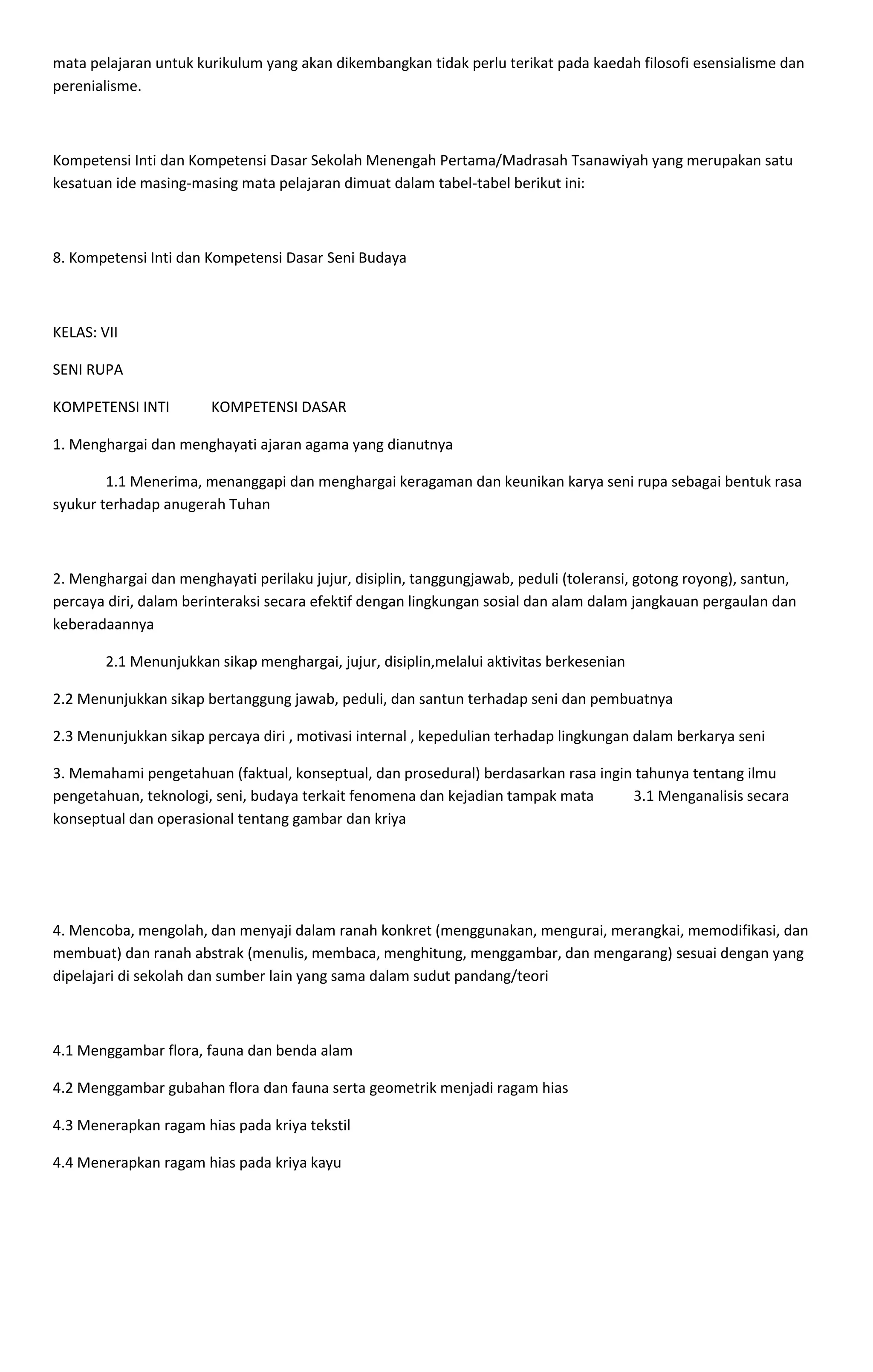 mata pelajaran untuk kurikulum yang akan dikembangkan tidak perlu terikat pada kaedah filosofi esensialisme dan
perenialisme.
Kompetensi Inti dan Kompetensi Dasar Sekolah Menengah Pertama/Madrasah Tsanawiyah yang merupakan satu
kesatuan ide masing-masing mata pelajaran dimuat dalam tabel-tabel berikut ini:
8. Kompetensi Inti dan Kompetensi Dasar Seni Budaya
KELAS: VII
SENI RUPA
KOMPETENSI INTI KOMPETENSI DASAR
1. Menghargai dan menghayati ajaran agama yang dianutnya
1.1 Menerima, menanggapi dan menghargai keragaman dan keunikan karya seni rupa sebagai bentuk rasa
syukur terhadap anugerah Tuhan
2. Menghargai dan menghayati perilaku jujur, disiplin, tanggungjawab, peduli (toleransi, gotong royong), santun,
percaya diri, dalam berinteraksi secara efektif dengan lingkungan sosial dan alam dalam jangkauan pergaulan dan
keberadaannya
2.1 Menunjukkan sikap menghargai, jujur, disiplin,melalui aktivitas berkesenian
2.2 Menunjukkan sikap bertanggung jawab, peduli, dan santun terhadap seni dan pembuatnya
2.3 Menunjukkan sikap percaya diri , motivasi internal , kepedulian terhadap lingkungan dalam berkarya seni
3. Memahami pengetahuan (faktual, konseptual, dan prosedural) berdasarkan rasa ingin tahunya tentang ilmu
pengetahuan, teknologi, seni, budaya terkait fenomena dan kejadian tampak mata 3.1 Menganalisis secara
konseptual dan operasional tentang gambar dan kriya
4. Mencoba, mengolah, dan menyaji dalam ranah konkret (menggunakan, mengurai, merangkai, memodifikasi, dan
membuat) dan ranah abstrak (menulis, membaca, menghitung, menggambar, dan mengarang) sesuai dengan yang
dipelajari di sekolah dan sumber lain yang sama dalam sudut pandang/teori
4.1 Menggambar flora, fauna dan benda alam
4.2 Menggambar gubahan flora dan fauna serta geometrik menjadi ragam hias
4.3 Menerapkan ragam hias pada kriya tekstil
4.4 Menerapkan ragam hias pada kriya kayu
 