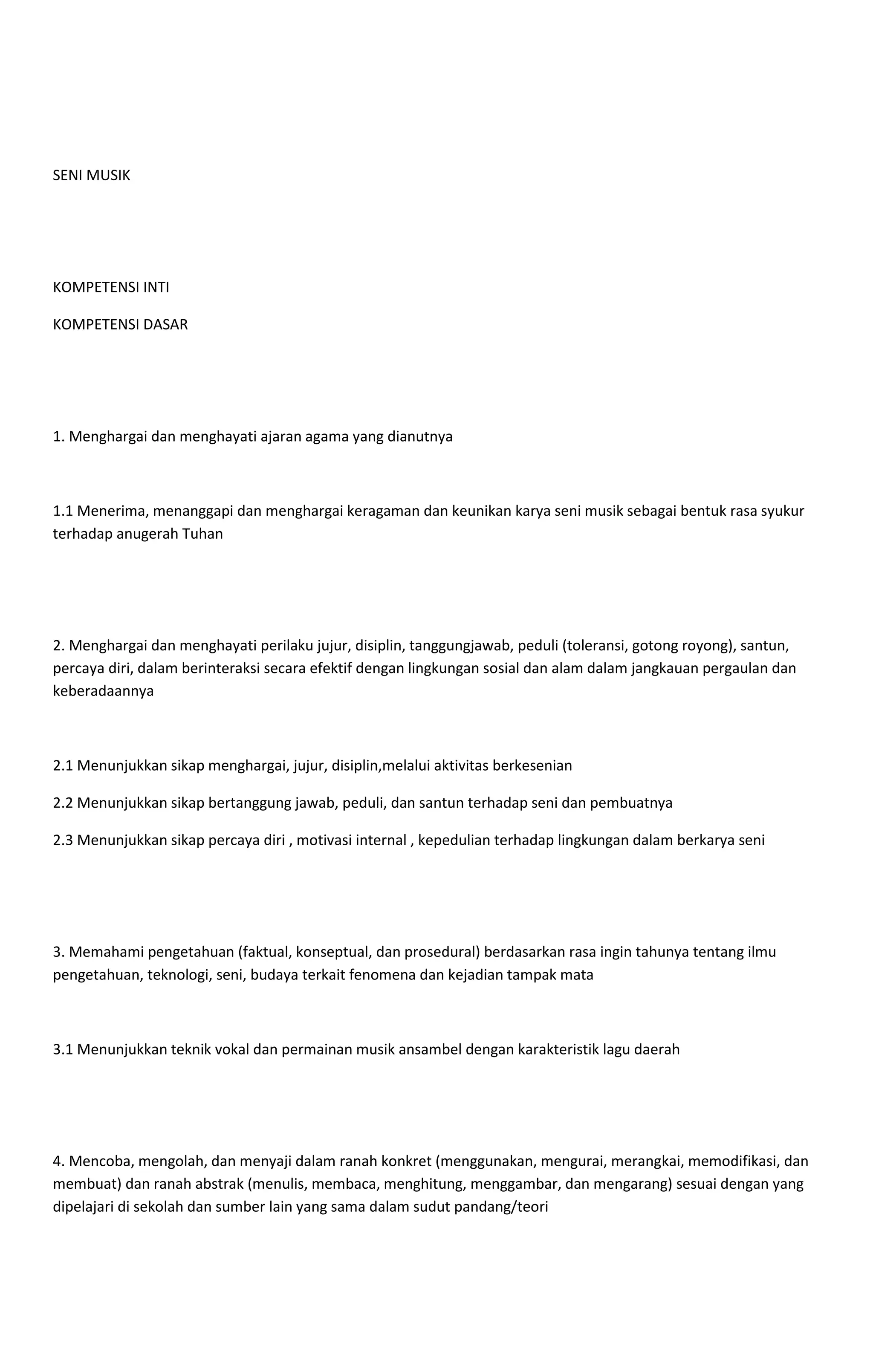 SENI MUSIK
KOMPETENSI INTI
KOMPETENSI DASAR
1. Menghargai dan menghayati ajaran agama yang dianutnya
1.1 Menerima, menanggapi dan menghargai keragaman dan keunikan karya seni musik sebagai bentuk rasa syukur
terhadap anugerah Tuhan
2. Menghargai dan menghayati perilaku jujur, disiplin, tanggungjawab, peduli (toleransi, gotong royong), santun,
percaya diri, dalam berinteraksi secara efektif dengan lingkungan sosial dan alam dalam jangkauan pergaulan dan
keberadaannya
2.1 Menunjukkan sikap menghargai, jujur, disiplin,melalui aktivitas berkesenian
2.2 Menunjukkan sikap bertanggung jawab, peduli, dan santun terhadap seni dan pembuatnya
2.3 Menunjukkan sikap percaya diri , motivasi internal , kepedulian terhadap lingkungan dalam berkarya seni
3. Memahami pengetahuan (faktual, konseptual, dan prosedural) berdasarkan rasa ingin tahunya tentang ilmu
pengetahuan, teknologi, seni, budaya terkait fenomena dan kejadian tampak mata
3.1 Menunjukkan teknik vokal dan permainan musik ansambel dengan karakteristik lagu daerah
4. Mencoba, mengolah, dan menyaji dalam ranah konkret (menggunakan, mengurai, merangkai, memodifikasi, dan
membuat) dan ranah abstrak (menulis, membaca, menghitung, menggambar, dan mengarang) sesuai dengan yang
dipelajari di sekolah dan sumber lain yang sama dalam sudut pandang/teori
 