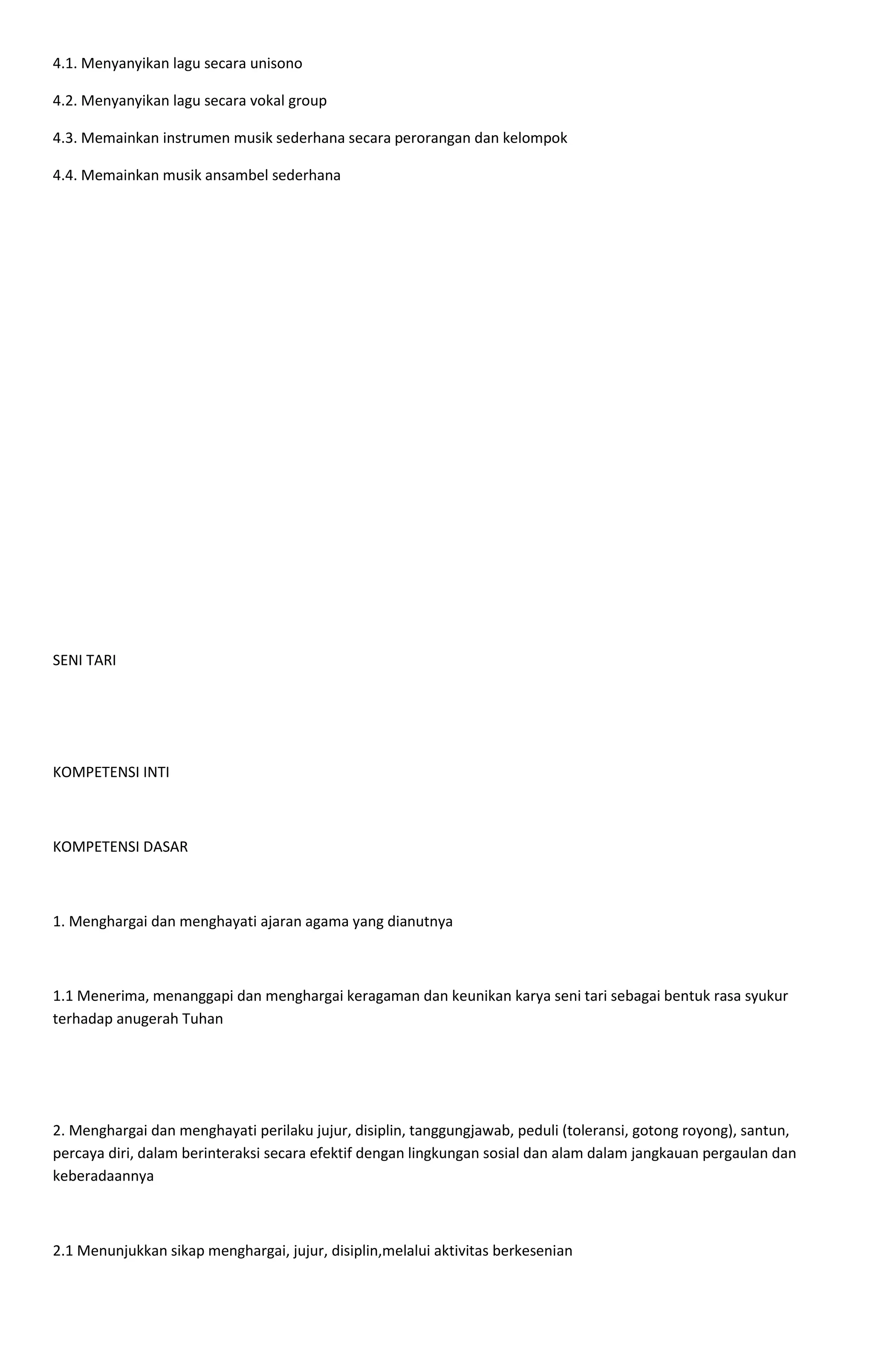 4.1. Menyanyikan lagu secara unisono
4.2. Menyanyikan lagu secara vokal group
4.3. Memainkan instrumen musik sederhana secara perorangan dan kelompok
4.4. Memainkan musik ansambel sederhana
SENI TARI
KOMPETENSI INTI
KOMPETENSI DASAR
1. Menghargai dan menghayati ajaran agama yang dianutnya
1.1 Menerima, menanggapi dan menghargai keragaman dan keunikan karya seni tari sebagai bentuk rasa syukur
terhadap anugerah Tuhan
2. Menghargai dan menghayati perilaku jujur, disiplin, tanggungjawab, peduli (toleransi, gotong royong), santun,
percaya diri, dalam berinteraksi secara efektif dengan lingkungan sosial dan alam dalam jangkauan pergaulan dan
keberadaannya
2.1 Menunjukkan sikap menghargai, jujur, disiplin,melalui aktivitas berkesenian
 
