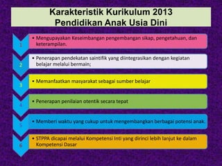 Karakteristik Kurikulum 2013
Pendidikan Anak Usia Dini
1
• Mengupayakan Keseimbangan pengembangan sikap, pengetahuan, dan
keterampilan.
2
• Penerapan pendekatan saintifik yang diintegrasikan dengan kegiatan
belajar melalui bermain;
3
• Memanfaatkan masyarakat sebagai sumber belajar
4
• Penerapan penilaian otentik secara tepat
5
• Memberi waktu yang cukup untuk mengembangkan berbagai potensi anak.
6
• STPPA dicapai melalui Kompetensi Inti yang dirinci lebih lanjut ke dalam
Kompetensi Dasar
 