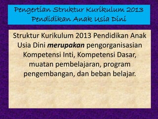 Pengertian Struktur Kurikulum 2013
Pendidikan Anak Usia Dini
Struktur Kurikulum 2013 Pendidikan Anak
Usia Dini merupakan pengorganisasian
Kompetensi Inti, Kompetensi Dasar,
muatan pembelajaran, program
pengembangan, dan beban belajar.
 