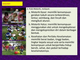 lanjutan
2. Fisik Motorik, meliputi:
a. Motorik Kasar: memiliki kemampuan
gerakan tubuh secara terkoordinasi,
lentur, seimbang, dan lincah dan
mengikuti aturan.
b. Motorik Halus: memiliki kemampuan
menggunakan alat untuk mengeksplorasi
dan mengekspresikan diri dalam berbagai
bentuk.
c. Kesehatan dan Perilaku Keselamatan:
memiliki berat badan, tinggi badan,
lingkar kepala sesuai usia serta memiliki
kemampuan untuk berperilaku hidup
bersih, sehat, dan peduli terhadap
keselamatannya.
 