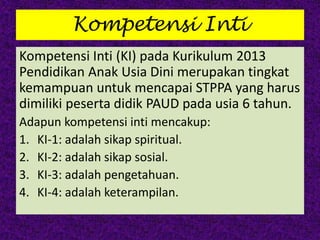 Kompetensi Inti
Kompetensi Inti (KI) pada Kurikulum 2013
Pendidikan Anak Usia Dini merupakan tingkat
kemampuan untuk mencapai STPPA yang harus
dimiliki peserta didik PAUD pada usia 6 tahun.
Adapun kompetensi inti mencakup:
1. KI-1: adalah sikap spiritual.
2. KI-2: adalah sikap sosial.
3. KI-3: adalah pengetahuan.
4. KI-4: adalah keterampilan.
 