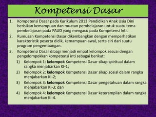 Kompetensi Dasar
1. Kompetensi Dasar pada Kurikulum 2013 Pendidikan Anak Usia Dini
berisikan kemampuan dan muatan pembelajaran untuk suatu tema
pembelajaran pada PAUD yang mengacu pada Kompetensi Inti.
2. Rumusan Kompetensi Dasar dikembangkan dengan memperhatikan
karakteristik peserta didik, kemampuan awal, serta ciri dari suatu
program pengembangan.
3. Kompetensi Dasar dibagi menjadi empat kelompok sesuai dengan
pengelompokkan kompetensi inti sebagai berikut:
1) Kelompok 1: kelompok Kompetensi Dasar sikap spiritual dalam
rangka menjabarkan KI-1;
2) Kelompok 2: kelompok Kompetensi Dasar sikap sosial dalam rangka
menjabarkan KI-2;
3) Kelompok 3: kelompok Kompetensi Dasar pengetahuan dalam rangka
menjabarkan KI-3; dan
4) Kelompok 4: kelompok Kompetensi Dasar keterampilan dalam rangka
menjabarkan KI-4.
 