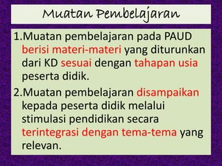 Muatan Pembelajaran
1.Muatan pembelajaran pada PAUD
berisi materi-materi yang diturunkan
dari KD sesuai dengan tahapan usia
peserta didik.
2.Muatan pembelajaran disampaikan
kepada peserta didik melalui
stimulasi pendidikan secara
terintegrasi dengan tema-tema yang
relevan.
 