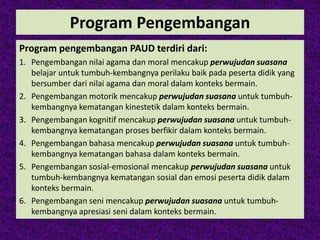 Program Pengembangan
Program pengembangan PAUD terdiri dari:
1. Pengembangan nilai agama dan moral mencakup perwujudan suasana
belajar untuk tumbuh-kembangnya perilaku baik pada peserta didik yang
bersumber dari nilai agama dan moral dalam konteks bermain.
2. Pengembangan motorik mencakup perwujudan suasana untuk tumbuh-
kembangnya kematangan kinestetik dalam konteks bermain.
3. Pengembangan kognitif mencakup perwujudan suasana untuk tumbuh-
kembangnya kematangan proses berfikir dalam konteks bermain.
4. Pengembangan bahasa mencakup perwujudan suasana untuk tumbuh-
kembangnya kematangan bahasa dalam konteks bermain.
5. Pengembangan sosial-emosional mencakup perwujudan suasana untuk
tumbuh-kembangnya kematangan sosial dan emosi peserta didik dalam
konteks bermain.
6. Pengembangan seni mencakup perwujudan suasana untuk tumbuh-
kembangnya apresiasi seni dalam konteks bermain.
 