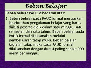 Beban Belajar
Beban belajar PAUD dibedakan atas:
1. Beban belajar pada PAUD formal merupakan
keseluruhan pengalaman belajar yang harus
diikuti peserta didik dalam satu minggu, satu
semester, dan satu tahun. Beban belajar pada
PAUD formal dilaksanakan melalui
pembelajaran tatap muka. Beban belajar
kegiatan tatap muka pada PAUD formal
dilaksanakan dengan durasi paling sedikit 900
menit per minggu.
 