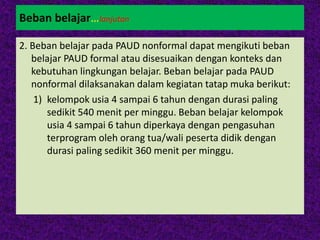 Beban belajar…lanjutan
2. Beban belajar pada PAUD nonformal dapat mengikuti beban
belajar PAUD formal atau disesuaikan dengan konteks dan
kebutuhan lingkungan belajar. Beban belajar pada PAUD
nonformal dilaksanakan dalam kegiatan tatap muka berikut:
1) kelompok usia 4 sampai 6 tahun dengan durasi paling
sedikit 540 menit per minggu. Beban belajar kelompok
usia 4 sampai 6 tahun diperkaya dengan pengasuhan
terprogram oleh orang tua/wali peserta didik dengan
durasi paling sedikit 360 menit per minggu.
 