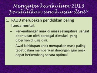 Mengapa kurikulum 2013
pendidikan anak usia dini?
1. PAUD merupakan pendidikan paling
fundamental.
– Perkembangan anak di masa selanjutnya sangat
ditentukan oleh berbagai stimulasi yang
diberikan di usia dini.
– Awal kehidupan anak merupakan masa paling
tepat dalam memberikan dorongan agar anak
dapat berkembang secara optimal.
 