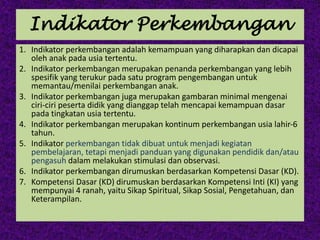 Indikator Perkembangan
1. Indikator perkembangan adalah kemampuan yang diharapkan dan dicapai
oleh anak pada usia tertentu.
2. Indikator perkembangan merupakan penanda perkembangan yang lebih
spesifik yang terukur pada satu program pengembangan untuk
memantau/menilai perkembangan anak.
3. Indikator perkembangan juga merupakan gambaran minimal mengenai
ciri-ciri peserta didik yang dianggap telah mencapai kemampuan dasar
pada tingkatan usia tertentu.
4. Indikator perkembangan merupakan kontinum perkembangan usia lahir-6
tahun.
5. Indikator perkembangan tidak dibuat untuk menjadi kegiatan
pembelajaran, tetapi menjadi panduan yang digunakan pendidik dan/atau
pengasuh dalam melakukan stimulasi dan observasi.
6. Indikator perkembangan dirumuskan berdasarkan Kompetensi Dasar (KD).
7. Kompetensi Dasar (KD) dirumuskan berdasarkan Kompetensi Inti (KI) yang
mempunyai 4 ranah, yaitu Sikap Spiritual, Sikap Sosial, Pengetahuan, dan
Keterampilan.
 