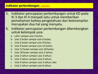 Indikator perkembangan…lanjutan
5. Indikator pencapaian perkembangan untuk KD pada
KI 3 dan KI 4 menjadi satu untuk memberikan
pemahaman bahwa pengetahuan dan keterampilan
merupakan dua hal yang menyatu.
6. Indikator pencapaian perkembangan dikembangkan
untuk kelompok usia:
a. Lahir sampai usia 3 bulan;
b. Usia 3 bulan sampai usia 6 bulan;
c. Usia 6 bulan sampai usia 9 bulan;
d. Usia 9 bulan sampai usia 12 bulan;
e. Usia 12 bulan sampai usia 18 bulan;
f. Usia 18 bulan sampai usia 2 tahun;
g. Usia 2 tahun sampai usia 3 tahun;
h. Usia 3 tahun sampai usia 4 tahun;
i. Usia 4 tahun sampai usia 5 tahun; dan
j. Usia 5 tahun sampai usia 6 tahun.
 