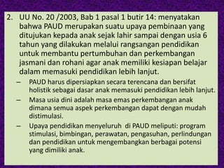 2. UU No. 20 /2003, Bab 1 pasal 1 butir 14: menyatakan
bahwa PAUD merupakan suatu upaya pembinaan yang
ditujukan kepada anak sejak lahir sampai dengan usia 6
tahun yang dilakukan melalui rangsangan pendidikan
untuk membantu pertumbuhan dan perkembangan
jasmani dan rohani agar anak memiliki kesiapan belajar
dalam memasuki pendidikan lebih lanjut.
– PAUD harus dipersiapkan secara terencana dan bersifat
holistik sebagai dasar anak memasuki pendidikan lebih lanjut.
– Masa usia dini adalah masa emas perkembangan anak
dimana semua aspek perkembangan dapat dengan mudah
distimulasi.
– Upaya pendidikan menyeluruh di PAUD meliputi: program
stimulasi, bimbingan, perawatan, pengasuhan, perlindungan
dan pendidikan untuk mengembangkan berbagai potensi
yang dimiliki anak.
 