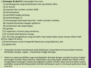4. Tantangan di abad 21 menyangkut issu-issu:
(1) pembangunan yang berkelanjutan dan perubahan iklim,
(2) air bersih,
(3) populasi dan sumber-sumber SDM,
(4) demokratisasi,
(5) pesrfektif jangka panjang,
(6) perkembangan IT,
(7) kesenjangan kelompok kaya dan miskin semakin melebar,
(8) masalah kesehatan dengan epidemic,
(9) perdamaian dan peperangan,
(10) gender,
(11) organisasi criminal yang mendunia,
(12) masalah keterbatasan energy,
(13), ilmu dan pengetahuan yang semakin maju tetapi tidak cukup mampu diikuti oleh
semua negara di dunia,
(14) kemampuan untuk mengambil keputusan yang bijaksana, dan
(15) global etik.
• Tantangan tersebut berdampak pada kehidupan masyarakat termasuk dalam konteks
kehidupan bangsa, negara , masyarakat hingga keluarga.
• Selain itu aspek pendidikan juga mendapatkan dampak dengan semakin kuatnya tingkat
persaingan sumber daya manusia. Diperlukan cara yang tepat, efektif dan efisien untuk
menghadapi tantangan melalui peningkatan kualitas sumber daya manusia dalam aspek
pedidikan yang berkembang dalam konteks kehidupan saat ini, termasuk pada level anak
usia dini.
 
