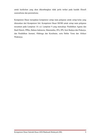 untuk kurikulum yang akan dikembangkan tidak perlu terikat pada kaedah filosofi
esensialisme dan perenialisme.
Kompetensi Dasar merupakan kompetensi setiap mata pelajaran untuk setiap kelas yang
diturunkan dari Kompetensi Inti. Kompetensi Dasar SD/MI untuk setiap mata pelajaran
tercantum pada Lampiran 1A s.d. Lampiran 9 yang mencakup: Pendidikan Agama dan
Budi Pekerti, PPKn, Bahasa Indonesia, Matematika, IPA, IPS, Seni Budaya dan Prakarya,
dan Pendidikan Jasmani, Olahraga dan Kesehatan, serta Daftar Tema dan Alokasi
Waktunya.
Kompetensi Dasar Sekolah Dasar (SD)/Madrasah Ibtidaiyah (MI) 8
 