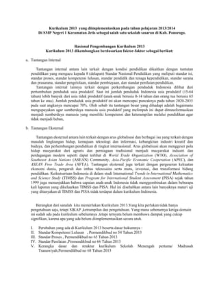 Kurikulum 2013 yang diimplementasikan pada tahun pelajaran 2013/2014 
Di SMP Negeri 1 Kecamatan Jetis sebagai salah satu sekolah sasaran di Kab. Ponorogo. 
Rasional Pengembangan Kurikulum 2013 
Kurikulum 2013 dikembangkan berdasarkan faktor-faktor sebagai berikut: 
a. Tantangan Internal 
Tantangan internal antara lain terkait dengan kondisi pendidikan dikaitkan dengan tuntutan 
pendidikan yang mengacu kepada 8 (delapan) Standar Nasional Pendidikan yang meliputi standar isi, 
standar proses, standar kompetensi lulusan, standar pendidik dan tenaga kependidikan, standar sarana 
dan prasarana, standar pengelolaan, standar pembiayaan, dan standar penilaian pendidikan. 
Tantangan internal lainnya terkait dengan perkembangan penduduk Indonesia dilihat dari 
pertumbuhan penduduk usia produktif. Saat ini jumlah penduduk Indonesia usia produktif (15-64 
tahun) lebih banyak dari usia tidak produktif (anak-anak berusia 0-14 tahun dan orang tua berusia 65 
tahun ke atas). Jumlah penduduk usia produktif ini akan mencapai puncaknya pada tahun 2020-2035 
pada saat angkanya mencapai 70%. Oleh sebab itu tantangan besar yang dihadapi adalah bagaimana 
mengupayakan agar sumberdaya manusia usia produktif yang melimpah ini dapat ditransformasikan 
menjadi sumberdaya manusia yang memiliki kompetensi dan keterampilan melalui pendidikan agar 
tidak menjadi beban, 
b. Tantangan Eksternal 
Tantangan eksternal antara lain terkait dengan arus globalisasi dan berbagai isu yang terkait dengan 
masalah lingkungan hidup, kemajuan teknologi dan informasi, kebangkitan industri kreatif dan 
budaya, dan perkembangan pendidikan di tingkat internasional. Arus globalisasi akan menggeser pola 
hidup masyarakat dari agraris dan perniagaan tradisional menjadi masyarakat industri dan 
perdagangan modern seperti dapat terlihat di World Trade Organization (WTO), Association of 
Southeast Asian Nations (ASEAN) Community, Asia-Pacific Economic Cooperation (APEC), dan 
ASEAN Free Trade Area (AFTA). Tantangan eksternal juga terkait dengan pergeseran kekuatan 
ekonomi dunia, pengaruh dan imbas teknosains serta mutu, investasi, dan transformasi bidang 
pendidikan. Keikutsertaan Indonesia di dalam studi International Trends in International Mathematics 
and Science Study (TIMSS) dan Program for International Student Assessment (PISA) sejak tahun 
1999 juga menunjukkan bahwa capaian anak-anak Indonesia tidak menggembirakan dalam beberapa 
kali laporan yang dikeluarkan TIMSS dan PISA. Hal ini disebabkan antara lain banyaknya materi uji 
yang ditanyakan di TIMSS dan PISA tidak terdapat dalam kurikulum Indonesia. 
Berangkat dari sanalah kita memerlukan Kurikulum 2013.Yang kita perlukan tidak hanya 
pengetahuan saja, tetapi SIKAP ,ketrampilan dan pengetahuan. Yang mana sebenarnya ketiga domain 
ini sudah ada pada kurikulum sebelumnya ,tetapi ternyata belum membawa dampak yang cukup 
signifikan, karena apa yang ada belum diimplementasikan secara utuh. 
I. Perubahan yang ada di Kurikulum 2013 beserta dasar hukumnya : 
II. Standar Kompetensi Lulusan , Permendikbud no 54 Tahun 2013 
III. Standar Proses , Permendikbud no 65 Tahun 2013 
IV. Standar Penilaian ,Permendikbud no 66 Tahun 2013 
V. Kerangka dasar dan struktur kurikulum Sekolah Menengah pertama/ Madrasah 
Tsanawiyah,Permendikbud no 68 Tahun 2013 
 