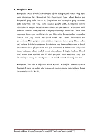 Kompetensi Dasar Sekolah Menengah Pertama (SMP)/Madrasah Tsanawiyah (MTs) 7
B. Kompetensi Dasar
Kompetensi Dasar merupakan kompetensi setiap mata pelajaran untuk setiap kelas
yang diturunkan dari Kompetensi Inti. Kompetensi Dasar adalah konten atau
kompetensi yang terdiri atas sikap, pengetahuan, dan ketrampilan yang bersumber
pada kompetensi inti yang harus dikuasai peserta didik. Kompetensi tersebut
dikembangkan dengan memperhatikan karakteristik peserta didik, kemampuan awal,
serta ciri dari suatu mata pelajaran. Mata pelajaran sebagai sumber dari konten untuk
menguasai kompetensi bersifat terbuka dan tidak selalu diorganisasikan berdasarkan
disiplin ilmu yang sangat berorientasi hanya pada filosofi esensialisme dan
perenialisme. Mata pelajaran dapat dijadikan organisasi konten yang dikembangkan
dari berbagai disiplin ilmu atau non disiplin ilmu yang diperbolehkan menurut filosofi
rekonstruksi sosial, progresifisme, atau pun humanisme. Karena filosofi yang dianut
dalam kurikulum adalah eklektik seperti dikemukakan di bagian landasan filosofi,
maka nama mata pelajaran dan isi mata pelajaran untuk kurikulum yang akan
dikembangkan tidak perlu terikat pada kaedah filosofi esensialisme dan perenialisme.
Kompetensi Inti dan Kompetensi Dasar Sekolah Menengah Pertama/Madrasah
Tsanawiyah yang merupakan satu kesatuan ide masing-masing mata pelajaran dimuat
dalam tabel-tabel berikut ini:
 