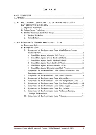 Kompetensi Dasar Sekolah Menengah Pertama (SMP)/Madrasah Tsanawiyah (MTs) ii
DAFTAR ISI
KATA PENGANTAR ...........................................................................................................i
DAFTAR ISI.........................................................................................................................ii
BAB I ORGANISASI KOMPETENSI, TUJUAN SATUAN PENDIDIKAN,
DAN STRUKTUR KURIKULUM .......................................................................1
A. Organisasi Kompetensi ....................................................................................1
B. Tujuan Satuan Pendidikan................................................................................1
C. Struktur Kurikulum dan Beban Belajar............................................................1
1. Struktur Kurikulum...................................................................................1
2. Beban Belajar ...........................................................................................4
BAB II KOMPETENSI INTI DAN KOMPETENSI DASAR...........................................5
A. Kompetensi Inti................................................................................................5
B. Kompetensi Dasar............................................................................................7
1. Kompetensi Inti dan Kompetensi Dasar Mata Pelajaran Agama
dan Budi Pekerti .......................................................................................8
a. Pendidikan Agama Islam dan Budi Pekerti ......................................8
b. Pendidikan Agama Kristen dan Budi Pekerti .................................15
c. Pendidikan Agama Katolik dan Budi Pekerti .................................18
d. Pendidikan Agama Hindu dan Budi Pekerti ...................................22
e. Pendidikan Agama Buddha dan Budi Pekerti.................................25
f. Pendidikan Agama Khonghucu dan Budi Pekerti...........................28
2. Kompetensi Inti dan Kompetensi Dasar Pendidikan Pancasila dan
Kewarganegaraan ...................................................................................33
3. Kompetensi Inti dan Kompetensi Dasar Bahasa Indonesia....................39
4. Kompetensi Inti dan Kompetensi Dasar Matematika.............................45
5. Kompetensi Inti dan Kompetensi Dasar Ilmu Pengetahuan Alam.........51
6. Kompetensi Inti dan Kompetensi Dasar Ilmu Pengetahuan Sosial ........60
7. Kompetensi Inti dan Kompetensi Dasar Bahasa Inggris........................66
8. Kompetensi Inti dan Kompetensi Dasar Seni Budaya............................73
9. Kompetensi Inti dan Kompetensi Dasar Pendidikan Jasmani,
Olahraga, dan Kesehatan ........................................................................85
10. Kompetensi Inti dan Kompetensi Dasar Prakarya..................................91
 
