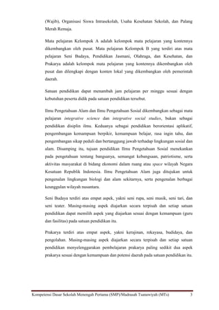 Kompetensi Dasar Sekolah Menengah Pertama (SMP)/Madrasah Tsanawiyah (MTs) 3
(Wajib), Organisasi Siswa Intrasekolah, Usaha Kesehatan Sekolah, dan Palang
Merah Remaja.
Mata pelajaran Kelompok A adalah kelompok mata pelajaran yang kontennya
dikembangkan oleh pusat. Mata pelajaran Kelompok B yang terdiri atas mata
pelajaran Seni Budaya, Pendidikan Jasmani, Olahraga, dan Kesehatan, dan
Prakarya adalah kelompok mata pelajaran yang kontennya dikembangkan oleh
pusat dan dilengkapi dengan konten lokal yang dikembangkan oleh pemerintah
daerah.
Satuan pendidikan dapat menambah jam pelajaran per minggu sesuai dengan
kebutuhan peserta didik pada satuan pendidikan tersebut.
Ilmu Pengetahuan Alam dan Ilmu Pengetahuan Sosial dikembangkan sebagai mata
pelajaran integrative science dan integrative social studies, bukan sebagai
pendidikan disiplin ilmu. Keduanya sebagai pendidikan berorientasi aplikatif,
pengembangan kemampuan berpikir, kemampuan belajar, rasa ingin tahu, dan
pengembangan sikap peduli dan bertanggung jawab terhadap lingkungan sosial dan
alam. Disamping itu, tujuan pendidikan Ilmu Pengetahuan Sosial menekankan
pada pengetahuan tentang bangsanya, semangat kebangsaan, patriotisme, serta
aktivitas masyarakat di bidang ekonomi dalam ruang atau space wilayah Negara
Kesatuan Republik Indonesia. Ilmu Pengetahuan Alam juga ditujukan untuk
pengenalan lingkungan biologi dan alam sekitarnya, serta pengenalan berbagai
keunggulan wilayah nusantara.
Seni Budaya terdiri atas empat aspek, yakni seni rupa, seni musik, seni tari, dan
seni teater. Masing-masing aspek diajarkan secara terpisah dan setiap satuan
pendidikan dapat memilih aspek yang diajarkan sesuai dengan kemampuan (guru
dan fasilitas) pada satuan pendidikan itu.
Prakarya terdiri atas empat aspek, yakni kerajinan, rekayasa, budidaya, dan
pengolahan. Masing-masing aspek diajarkan secara terpisah dan setiap satuan
pendidikan menyelenggarakan pembelajaran prakarya paling sedikit dua aspek
prakarya sesuai dengan kemampuan dan potensi daerah pada satuan pendidikan itu.
 