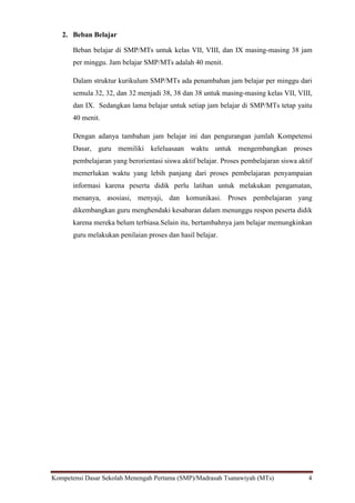 Kompetensi Dasar Sekolah Menengah Pertama (SMP)/Madrasah Tsanawiyah (MTs) 4
2. Beban Belajar
Beban belajar di SMP/MTs untuk kelas VII, VIII, dan IX masing-masing 38 jam
per minggu. Jam belajar SMP/MTs adalah 40 menit.
Dalam struktur kurikulum SMP/MTs ada penambahan jam belajar per minggu dari
semula 32, 32, dan 32 menjadi 38, 38 dan 38 untuk masing-masing kelas VII, VIII,
dan IX. Sedangkan lama belajar untuk setiap jam belajar di SMP/MTs tetap yaitu
40 menit.
Dengan adanya tambahan jam belajar ini dan pengurangan jumlah Kompetensi
Dasar, guru memiliki keleluasaan waktu untuk mengembangkan proses
pembelajaran yang berorientasi siswa aktif belajar. Proses pembelajaran siswa aktif
memerlukan waktu yang lebih panjang dari proses pembelajaran penyampaian
informasi karena peserta didik perlu latihan untuk melakukan pengamatan,
menanya, asosiasi, menyaji, dan komunikasi. Proses pembelajaran yang
dikembangkan guru menghendaki kesabaran dalam menunggu respon peserta didik
karena mereka belum terbiasa.Selain itu, bertambahnya jam belajar memungkinkan
guru melakukan penilaian proses dan hasil belajar.
 