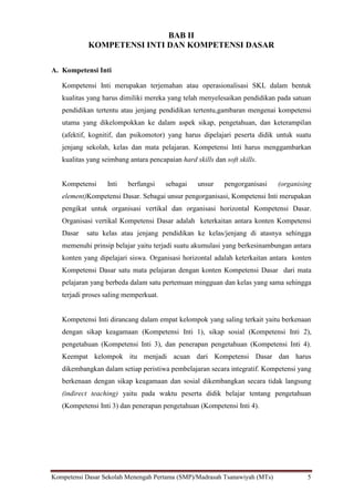 Kompetensi Dasar Sekolah Menengah Pertama (SMP)/Madrasah Tsanawiyah (MTs) 5
BAB II
KOMPETENSI INTI DAN KOMPETENSI DASAR
A. Kompetensi Inti
Kompetensi Inti merupakan terjemahan atau operasionalisasi SKL dalam bentuk
kualitas yang harus dimiliki mereka yang telah menyelesaikan pendidikan pada satuan
pendidikan tertentu atau jenjang pendidikan tertentu,gambaran mengenai kompetensi
utama yang dikelompokkan ke dalam aspek sikap, pengetahuan, dan keterampilan
(afektif, kognitif, dan psikomotor) yang harus dipelajari peserta didik untuk suatu
jenjang sekolah, kelas dan mata pelajaran. Kompetensi Inti harus menggambarkan
kualitas yang seimbang antara pencapaian hard skills dan soft skills.
Kompetensi Inti berfungsi sebagai unsur pengorganisasi (organising
element)Kompetensi Dasar. Sebagai unsur pengorganisasi, Kompetensi Inti merupakan
pengikat untuk organisasi vertikal dan organisasi horizontal Kompetensi Dasar.
Organisasi vertikal Kompetensi Dasar adalah keterkaitan antara konten Kompetensi
Dasar satu kelas atau jenjang pendidikan ke kelas/jenjang di atasnya sehingga
memenuhi prinsip belajar yaitu terjadi suatu akumulasi yang berkesinambungan antara
konten yang dipelajari siswa. Organisasi horizontal adalah keterkaitan antara konten
Kompetensi Dasar satu mata pelajaran dengan konten Kompetensi Dasar dari mata
pelajaran yang berbeda dalam satu pertemuan mingguan dan kelas yang sama sehingga
terjadi proses saling memperkuat.
Kompetensi Inti dirancang dalam empat kelompok yang saling terkait yaitu berkenaan
dengan sikap keagamaan (Kompetensi Inti 1), sikap sosial (Kompetensi Inti 2),
pengetahuan (Kompetensi Inti 3), dan penerapan pengetahuan (Kompetensi Inti 4).
Keempat kelompok itu menjadi acuan dari Kompetensi Dasar dan harus
dikembangkan dalam setiap peristiwa pembelajaran secara integratif. Kompetensi yang
berkenaan dengan sikap keagamaan dan sosial dikembangkan secara tidak langsung
(indirect teaching) yaitu pada waktu peserta didik belajar tentang pengetahuan
(Kompetensi Inti 3) dan penerapan pengetahuan (Kompetensi Inti 4).
 