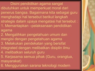 Disini pendidikan agama sangat dibutuhkan untuk memperkuat moral dari penerus bangsa. Bagaimana kita sebagai guru menghadapi hal tersebut berikut langkah strategis dalam upaya mengatasi hal tersebut :  1. Memantapkan –pelaksanaan pendidikan agama  2. Mengalihkan pengetahuan umum dan mengisi dengan pengetahuan agama  3. Melakukan pendekatan yang bersifat integrated dengan melibatkan disiplin ilmu  4. melibatkan seluruh guru 5. Kerjasama semua pihak (Guru, orangtua, masyarakat) 6. Menggunakan sarana teknologi modern  