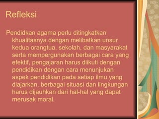Refleksi  Pendidkan agama perlu ditingkatkan khualitasnya dengan melibatkan unsur kedua orangtua, sekolah, dan masyarakat serta mempergunakan berbagai cara yang efektif, pengajaran harus diikuti dengan pendidikan dengan cara menunjukan aspek pendidikan pada setiap ilmu yang diajarkan, berbagai situasi dan lingkungan harus dijauhkan dari hal-hal yang dapat merusak moral.  