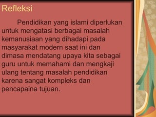 Refleksi  Pendidikan yang islami diperlukan untuk mengatasi berbagai masalah kemanusiaan yang dihadapi pada masyarakat modern saat ini dan dimasa mendatang upaya kita sebagai guru untuk memahami dan mengkaji ulang tentang masalah pendidikan karena sangat kompleks dan pencapaina tujuan.  