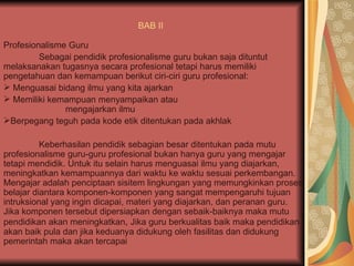 BAB II   Profesionalisme Guru  Sebagai pendidik profesionalisme guru bukan saja dituntut melaksanakan tugasnya secara profesional tetapi harus memiliki pengetahuan dan kemampuan berikut ciri-ciri guru profesional:  Menguasai bidang ilmu yang kita ajarkan  Memiliki kemampuan menyampaikan atau  mengajarkan ilmu Berpegang teguh pada kode etik ditentukan pada akhlak  Keberhasilan pendidik sebagian besar ditentukan pada mutu profesionalisme guru-guru profesional bukan hanya guru yang mengajar tetapi mendidik. Untuk itu selain harus menguasai ilmu yang diajarkan, meningkatkan kemampuannya dari waktu ke waktu sesuai perkembangan. Mengajar adalah penciptaan sisitem lingkungan yang memungkinkan proses belajar diantara komponen-komponen yang sangat mempengaruhi tujuan intruksional yang ingin dicapai, materi yang diajarkan, dan peranan guru. Jika komponen tersebut dipersiapkan dengan sebaik-baiknya maka mutu pendidikan akan meningkatkan ,  Jika guru berkualitas baik maka pendidikan akan baik pula dan jika keduanya didukung oleh fasilitas dan didukung pemerintah maka akan tercapai  