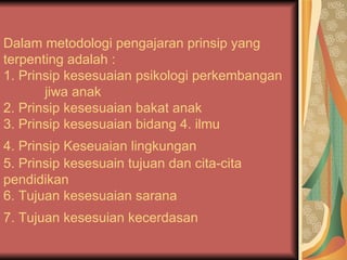 Dalam metodologi pengajaran prinsip yang terpenting adalah :  1. Prinsip kesesuaian psikologi perkembangan  jiwa anak  2. Prinsip kesesuaian bakat anak 3. Prinsip kesesuaian bidang 4. ilmu  4. Prinsip Keseuaian lingkungan   5. Prinsip kesesuain tujuan dan cita-cita pendidikan  6. Tujuan kesesuaian sarana  7. Tujuan kesesuian kecerdasan   