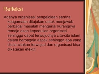 Refleksi  Adanya organisasi pengelolaan sarana keagamaan ditujukan untuk menjawab berbagai masalah mengenai kurangnya remaja akan kepedulian organisasi sehingga dapat terwujudnya cita-cita islam dalam berbagaia aspek sehingga apa yang dicita-citakan terwujud dan organisasi bisa dikatakan efektif.  