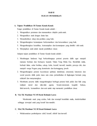 BAB II 
TUJUAN PENDIDIKAN 
A. Tujuan Pendidikan Di Taman Kanak-Kanak 
Fungsi pendidikan di Taman Kanak-kanak adalah : 
1. Mengenalkan peraturan dan menanamkan disiplin pada anak. 
2. Mengenalkan anak dengan dunia luar. 
3. Menumbuhkan sikap dan perilaku yang baik. 
4. Mengembangkan kemampuan berkomunikasi dan bersosialisasi yang baik. 
5. Mengembangkan kreatifitas, keterampilan dan kemampuan yang dimiliki oleh anak. 
6. Menyiapkan anak untuk masuk pendidikan dasar. 
Adapun tujuan pendidikan di Taman Kanak-kanak adalah : 
1. Membangun landasan bagi berkembangnya potensi peserta didik agar menjadi 
manusia beriman dan bertaqwa kepada Tuhan Yang Maha Esa. Berakhlak mulia, 
berbudi luhur, sehat berilmu, cakap, kritis, kreatif, inovatif, mandiri, percaya diri, dan 
menjadi warga Negara yang demokratis dan bertanggung jawab. 
2. Mengembangkan potensi kecerdasan spiritual, intelektual, emosional, kinestesis dan 
social peserta didik pada masa usia emas pertumbuhan di lingkungan bermain yang 
edukatif dan menyenangkan. 
3. Membantu peserta didik mengembangkan berbagai potensi baik psikis dan fisik yang 
meliputi moral dan nilai-nilai agama. Sosial-emosional, kognitif, bahasa, 
fisik/motorik, kemandirian dan seni untuk siap memasuki pendidikan dasar 
B. Visi TK Muslimat NU 05 Darul Rohmah Laren 
Membentuk anak yang cerdas, baik dan terampil berakhlak mulia, sholeh/sholihah 
sehingga terwujud anak yang kreatif dan mandiri. 
C. Misi TK Muslimat NU 05 Darul Rohmah Laren 
- Melaksanakan pembelajaran aktif, kreatif, efektif dan inovatif. 
 