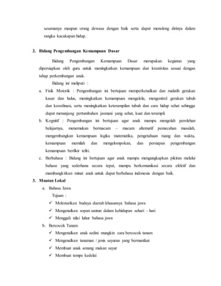 sesamanya maupun orang dewasa dengan baik serta dapat menolong dirinya dalam 
rangka kacakapan hidup. 
2. Bidang Pengembangan Kemampuan Dasar 
Bidang Pengembangan Kemampuan Dasar merupakan kegiatan yang 
dipersiapkan oleh guru untuk meningkatkan kemampuan dan kreativitas sesuai dengan 
tahap perkembangan anak. 
Bidang ini meliputi : 
a. Fisik Motorik : Pengembangan ini bertujuan memperkenalkan dan malatih gerakan 
kasar dan halus, meningkatkan kemampuan mengelola, mengontrol gerakan tubuh 
dan koordinasi, serta meningkatkan keterampilan tubuh dan cara hidup sehat sehingga 
dapat menunjang pertumbuhan jasmani yang sehat, kuat dan terampil. 
b. Kognitif : Pengembangan ini bertujuan agar anak mampu mengolah perolehan 
belajarnya, menemukan bermacam – macam alternatif pemecahan masalah, 
mengembangkan kemampuan logika matematika, pengetahuan ruang dan waktu, 
kemampuan memilah dan mengelompokan, dan persiapan pengembangan 
kemampuan berfikir teliti. 
c. Berbahasa : Bidang ini bertujuan agar anak mampu mengungkapkan pikiran melalui 
bahasa yang sederhana secara tepat, mampu berkomunikasi secara efektif dan 
mambangkitkan minat anak untuk dapat berbahasa indonesia dengan baik. 
3. Muatan Lokal 
a. Bahasa Jawa 
Tujuan : 
 Melestarikan budaya daerah khususnya bahasa jawa 
 Mengenalkan sopan santun dalam kehidupan sehari – hari 
 Menggali nilai luhur bahasa jawa 
b. Bercocok Tanam 
 Mengenalkan anak sedini mungkin cara bercocok tanam 
 Mengenalkan tanaman / jenis sayuran yang bermanfaat 
 Membuat anak senang makan sayur 
 Membuat tempe kedelai 
 