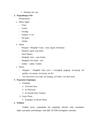  Membuat telor asin 
4. Pengembangan Diri 
Ekstrakurikuler : 
a. Bahasa Inggris 
- Nouns 
- Colours 
- Greetings 
- Numbers (1-10) 
- My family 
- Animals 
b. Agama 
- Mengenal / Menghafal Nama – nama Agama di Indonesia 
- Mengenal agama yang dianut 
- Huruf Hijaiyah 
- Menghafal Surat – surat Pendek 
- Menghafal Doa Sehari – hari 
- Kalimat – kalimat Toyibah 
c. Menari 
- Mengenal / Menghafal tarian jawa ( tari jangkrik genggong, tari yapong, tari 
gembira, tari jaranan, tari perang, tari dll ) 
- Tari kreasi baru ( tari cende, tari dengung, tari kelinci, tari mbok jamu) 
5. Pengenalan Lingkungan 
a. Kunjungan 
 Ke Kantor Desa 
 Ke Puskesmas 
 Ke Sekolah Dasar Terdekat 
b. Karya Wisata 
 Kunjungan ke Daerah Wisata 
6. Penilaian 
Penilaian proses pengumpulan dan pengolahan informasi untuk menentukan 
tingkat pencapaian perkembangan anak didik TK PGRI Karangpakis mencakup : 
 