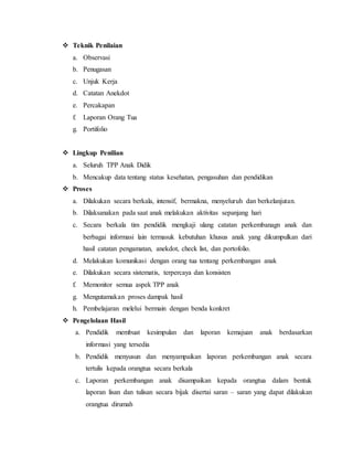  Teknik Penilaian 
a. Observasi 
b. Penugasan 
c. Unjuk Kerja 
d. Catatan Anekdot 
e. Percakapan 
f. Laporan Orang Tua 
g. Portifolio 
 Lingkup Penilian 
a. Seluruh TPP Anak Didik 
b. Mencakup data tentang status kesehatan, pengasuhan dan pendidikan 
 Proses 
a. Dilakukan secara berkala, intensif, bermakna, menyeluruh dan berkelanjutan. 
b. Dilaksanakan pada saat anak melakukan aktivitas sepanjang hari 
c. Secara berkala tim pendidik mengkaji ulang catatan perkembanagn anak dan 
berbagai informasi lain termasuk kebutuhan khusus anak yang dikumpulkan dari 
hasil catatan pengamatan, anekdot, check list, dan portofolio. 
d. Melakukan komunikasi dengan orang tua tentang perkembangan anak 
e. Dilakukan secara sistematis, terpercaya dan konsisten 
f. Memonitor semua aspek TPP anak 
g. Mengutamakan proses dampak hasil 
h. Pembelajaran melelui bermain dengan benda konkret 
 Pengelolaan Hasil 
a. Pendidik membuat kesimpulan dan laporan kemajuan anak berdasarkan 
informasi yang tersedia 
b. Pendidik menyusun dan menyampaikan laporan perkembangan anak secara 
tertulis kepada orangtua secara berkala 
c. Laporan perkembangan anak disampaikan kepada orangtua dalam bentuk 
laporan lisan dan tulisan secara bijak disertai saran – saran yang dapat dilakukan 
orangtua dirumah 
 