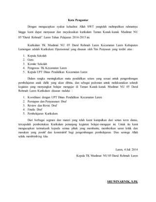 Kata Pengantar 
Dengan mengucapkan syukur kehadirat Allah SWT yangtelah melimpahkan rahmatnya 
hingga kami dapat menyusun dan meyelesaikan kurikulum Taman Kanak-kanak Muslimat NU 
05 “Darul Rohmah” Laren Tahun Pelajaran 2014-2015 ini. 
Kurikulum TK Muslimat NU 05 Darul Rohmah Laren Kecamatan Laren Kabupaten 
Lamongan adalah Kurikulum Operasional yang disusun oleh Tim Penyusun yang terdiri atas : 
1. Kepala Sekolah 
2. Guru 
3. Komite Sekolah 
4. Pengawas TK Kecamatan Laren 
5. Kepala UPT Dinas Pendidikan Kecamatan Laren 
Dalam rangka meningkatkan mutu pendidikan setara yang sesuai untuk pengembangan 
pembelajaran anak didik yang akan dibina, dan sebagai pedoman untuk melaksanakan seluruh 
kegiatan yang menyangkut belajar mengajar di Taman Kanak-kanak Muslimat NU 05 Darul 
Rohmah Laren Kurikulum disusun melalui : 
1. Koordinasi dengan UPT Dinas Pendidikan Kecamatan Laren 
2. Persiapan dan Penyusunan Draf 
3. Review dan Revisi Draf 
4. Finalis Draf 
5. Pembelajaran Kurikulum 
Dari berbagai segmen dan materi yang telah kami kumpulkan dari setian term diatas, 
tercapailah pembentukan Kurikulum penunjang kegiatan belajar-mengajar ini. Untuk itu kami 
mengucapkan terimakasih kepada semua pihak yang membantu, memberikan saran kritik dan 
masukan yang positif dan konstruktif bagi pengembangan pembelajaran. Dan semoga Allah 
selalu membimbing kita. 
Laren, 4 Juli 2014 
Kepala TK Muslimat NU 05 Darul Rohmah Laren 
SRI WINARNIK, S.Pd. 
 